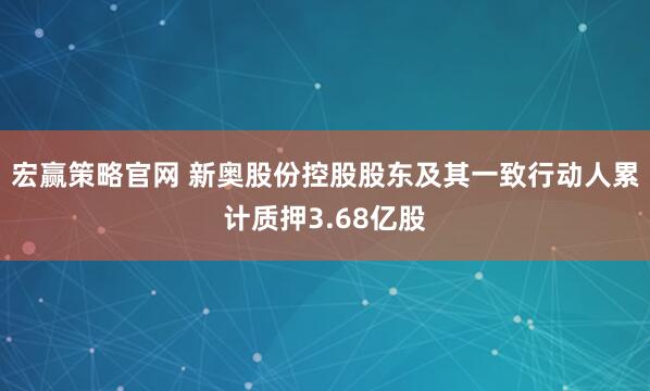 宏赢策略官网 新奥股份控股股东及其一致行动人累计质押3.68亿股