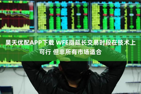 昊天优配APP下载 WFE指延长交易时段在技术上可行 但非所有市场适合