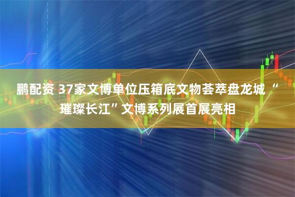 鹏配资 37家文博单位压箱底文物荟萃盘龙城 “璀璨长江”文博系列展首展亮相