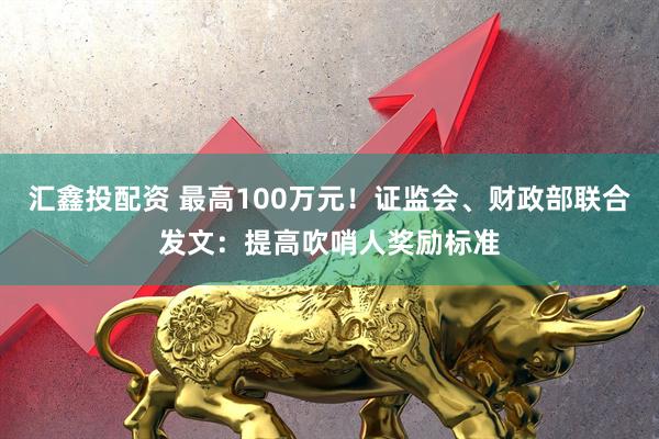 汇鑫投配资 最高100万元！证监会、财政部联合发文：提高吹哨人奖励标准