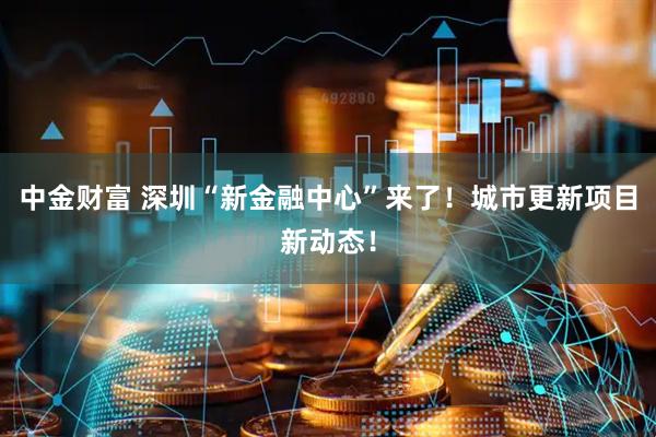 中金财富 深圳“新金融中心”来了！城市更新项目新动态！