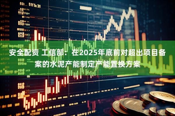 安全配资 工信部：在2025年底前对超出项目备案的水泥产能制定产能置换方案