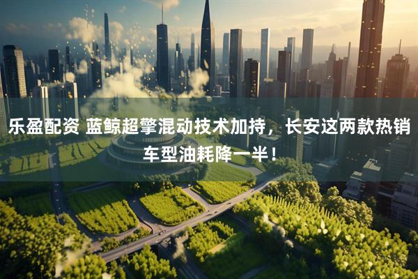 乐盈配资 蓝鲸超擎混动技术加持，长安这两款热销车型油耗降一半！