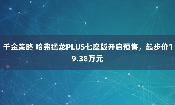 千金策略 哈弗猛龙PLUS七座版开启预售，起步价19.38万元
