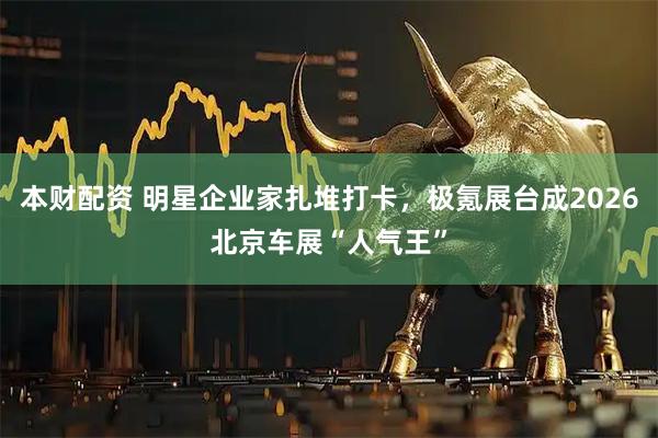 本财配资 明星企业家扎堆打卡，极氪展台成2026北京车展“人气王”